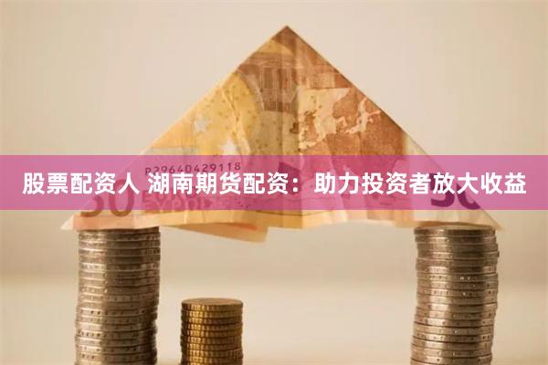 股票配資人 湖南期貨配資：助力投資者放大收益